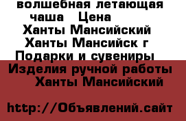 волшебная летающая чаша › Цена ­ 650 - Ханты-Мансийский, Ханты-Мансийск г. Подарки и сувениры » Изделия ручной работы   . Ханты-Мансийский